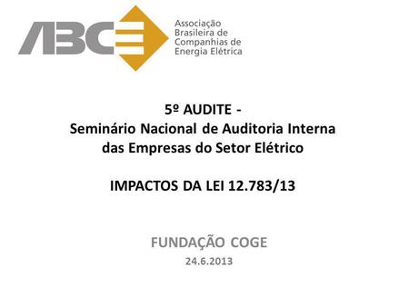 5º AUDITE - Seminário Nacional de Auditoria Interna das Empresas do Setor Elétrico IMPACTOS DA LEI 12.783/13 FUNDAÇÃO COGE 24.6.2013.