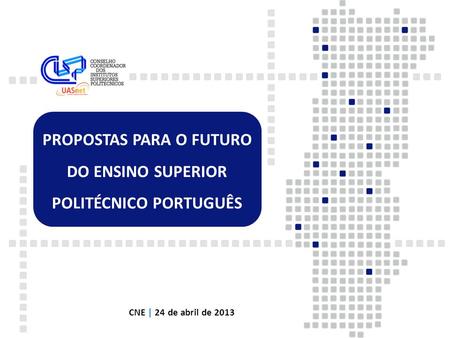 PROPOSTAS PARA O FUTURO DO ENSINO SUPERIOR POLITÉCNICO PORTUGUÊS CNE | 24 de abril de 2013.