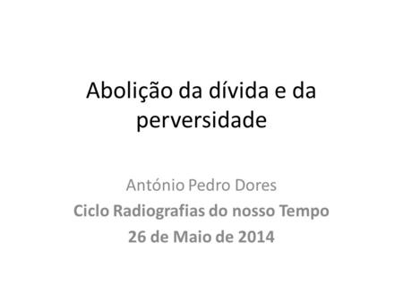 Abolição da dívida e da perversidade António Pedro Dores Ciclo Radiografias do nosso Tempo 26 de Maio de 2014.