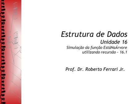 Estrutura de Dados Unidade 16 Simulação da função EstáNaÁrvore utilizando recursão – 16.1 Prof. Dr. Roberto Ferrari Jr.