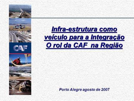 Porto Alegre agosto de 2007 Infra-estrutura como veículo para a Integração O rol da CAF na Região.