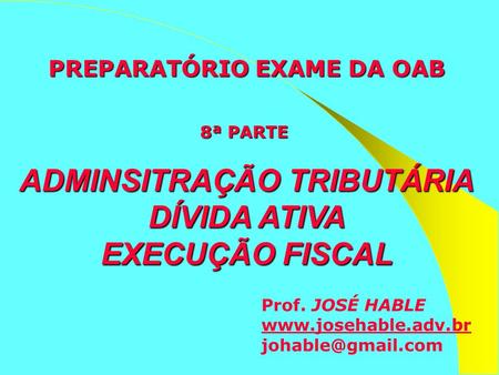 PREPARATÓRIO EXAME DA OAB 8ª PARTE  ADMINSITRAÇÃO TRIBUTÁRIA DÍVIDA ATIVA EXECUÇÃO FISCAL Prof. JOSÉ HABLE www.josehable.adv.br johable@gmail.com.