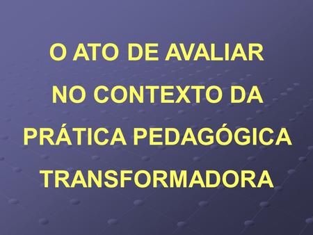 O ATO DE AVALIAR NO CONTEXTO DA PRÁTICA PEDAGÓGICA TRANSFORMADORA.