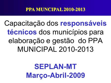 PPA MUNCIPAL 2010-2013 Capacitação dos responsáveis técnicos dos municípios para elaboração e gestão do PPA MUNICIPAL 2010-2013 SEPLAN-MT Março-Abril-2009.
