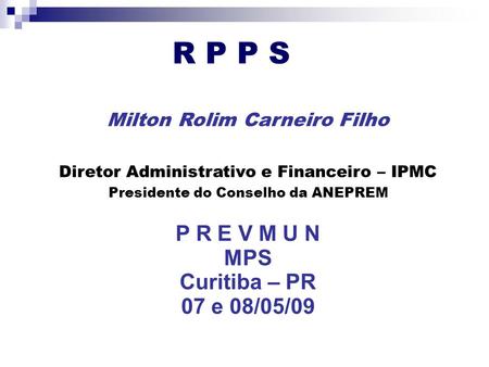 R P P S Milton Rolim Carneiro Filho Diretor Administrativo e Financeiro – IPMC Presidente do Conselho da ANEPREM P R E V M U N MPS Curitiba – PR 07 e 08/05/09.