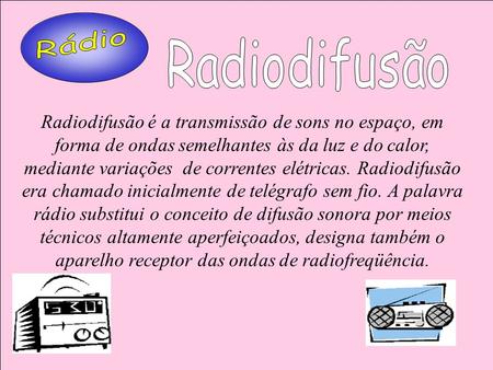 Rádio Radiodifusão Radiodifusão é a transmissão de sons no espaço, em forma de ondas semelhantes às da luz e do calor, mediante variações de correntes.