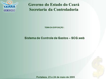 Fortaleza, 23 e 24 de maio de 2005 TEMA DA EXPOSIÇÃO : Sistema de Controle de Gastos – SCG.web Governo do Estado do Ceará Secretaria da Controladoria.