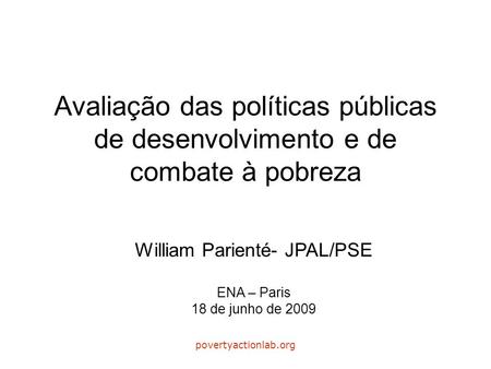 Povertyactionlab.org Avaliação das políticas públicas de desenvolvimento e de combate à pobreza William Parienté- JPAL/PSE ENA – Paris 18 de junho de 2009.