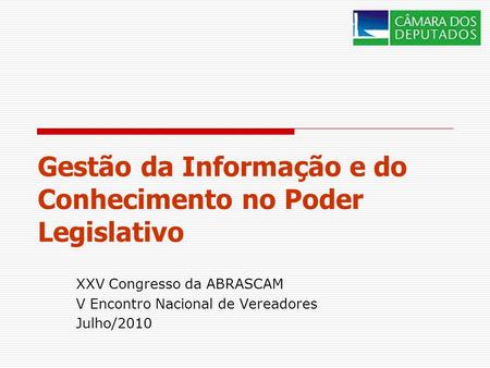Gestão da Informação e do Conhecimento no Poder Legislativo XXV Congresso da ABRASCAM V Encontro Nacional de Vereadores Julho/2010.