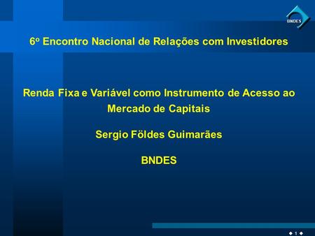 1 BNDES 6 o Encontro Nacional de Relações com Investidores Renda Fixa e Variável como Instrumento de Acesso ao Mercado de Capitais Sergio Földes Guimarães.