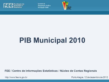 PIB Municipal 2010 FEE / Centro de Informações Estatísticas / Núcleo de Contas Regionais http://www.fee.rs.gov.br Porto Alegre, 12 de dezembro de 2012.
