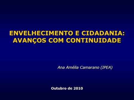 ENVELHECIMENTO E CIDADANIA: AVANÇOS COM CONTINUIDADE Ana Amélia Camarano (IPEA) Outubro de 2010.