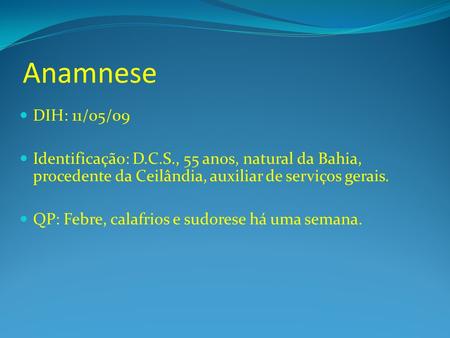 Anamnese DIH: 11/05/09 Identificação: D.C.S., 55 anos, natural da Bahia, procedente da Ceilândia, auxiliar de serviços gerais. QP: Febre, calafrios e sudorese.
