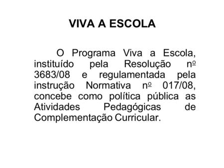 VIVA A ESCOLA O Programa Viva a Escola, instituído pela Resolução no 3683/08 e regulamentada pela instrução Normativa no 017/08, concebe como política.
