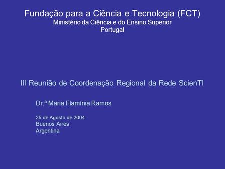 Fundação para a Ciência e Tecnologia (FCT) Ministério da Ciência e do Ensino Superior Portugal III Reunião de Coordenação Regional da Rede ScienTI Dr.ª