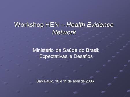 Workshop HEN – Health Evidence Network São Paulo, 10 e 11 de abril de 2006 Ministério da Saúde do Brasil: Expectativas e Desafios.
