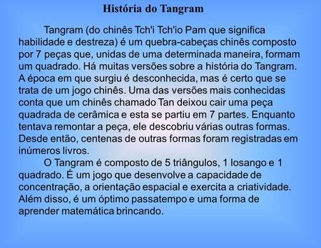 História do Tangram Tangram (do chinês Tch'i Tch'io Pam que significa habilidade e destreza) é um quebra-cabeças chinês composto por 7 peças que, unidas.