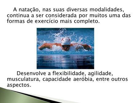 A natação, nas suas diversas modalidades, continua a ser considerada por muitos uma das formas de exercício mais completo. Desenvolve a flexibilidade,