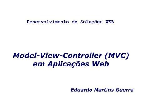 Model-View-Controller (MVC) em Aplicações Web Eduardo Martins Guerra Desenvolvimento de Soluções WEB.