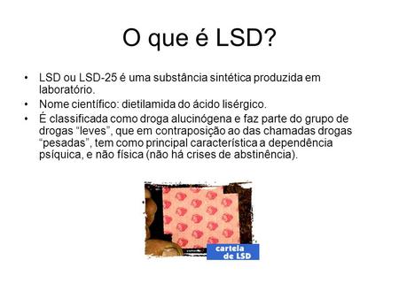 O que é LSD? LSD ou LSD-25 é uma substância sintética produzida em laboratório. Nome científico: dietilamida do ácido lisérgico. É classificada como droga.