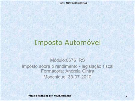 Imposto Automóvel Módulo:0676 IRS Imposto sobre o rendimento - legislação fiscal Formadora: Andreia Cintra Monchique, 30-07-2010 Curso: Técnica Administrativa.
