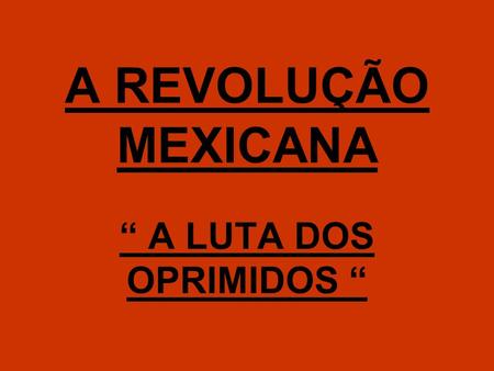 A REVOLUÇÃO MEXICANA “ A LUTA DOS OPRIMIDOS “.