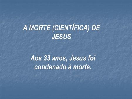 A MORTE (CIENTÍFICA) DE JESUS Aos 33 anos, Jesus foi condenado à morte.