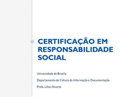 CERTIFICAÇÃO EM RESPONSABILIDADE SOCIAL Universidade de Brasília Departamento de Ciência da Informação e Documentação Profa. Lillian Alvares.