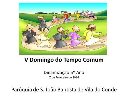 V Domingo do Tempo Comum Dinamização 5º Ano 7 de Fevereiro de 2016 Paróquia de S. João Baptista de Vila do Conde.