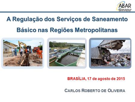 A Regulação dos Serviços de Saneamento Básico nas Regiões Metropolitanas BRASÍLIA, 17 de agosto de 2015 C ARLOS R OBERTO DE O LIVEIRA.
