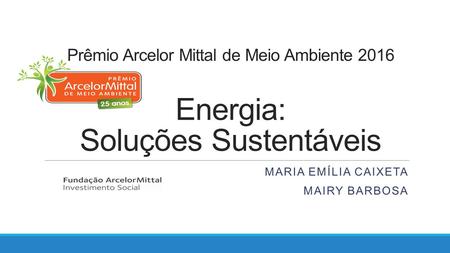 Prêmio Arcelor Mittal de Meio Ambiente 2016 Energia: Soluções Sustentáveis MARIA EMÍLIA CAIXETA MAIRY BARBOSA.