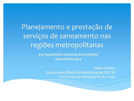 Planejamento e prestação de serviços de saneamento nas regiões metropolitanas 45a Assembléia Nacional da ASSEMAE Mesa Redonda 4 Debora Sotto Doutora em.