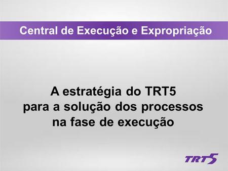 Central de Execução e Expropriação A estratégia do TRT5 para a solução dos processos na fase de execução.