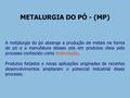 METALURGIA DO PÓ - (MP) A metalurgia do pó abrange a produção de metais na forma de pó e a manufatura desses pós em produtos úteis pelo processo conhecido.