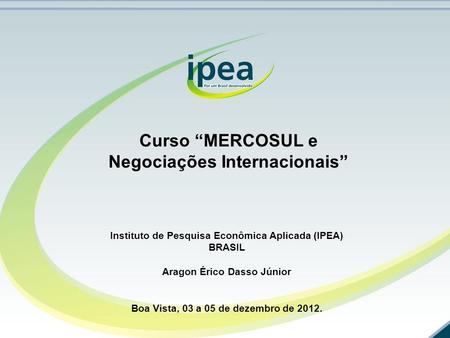 Curso “MERCOSUL e Negociações Internacionais” Instituto de Pesquisa Econômica Aplicada (IPEA) BRASIL Aragon Érico Dasso Júnior Boa Vista, 03 a 05 de dezembro.