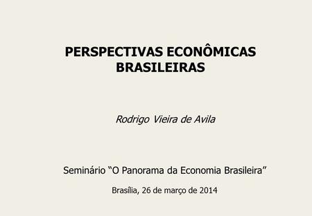 Rodrigo Vieira de Avila Seminário “O Panorama da Economia Brasileira” Brasília, 26 de março de 2014 PERSPECTIVAS ECONÔMICAS BRASILEIRAS.