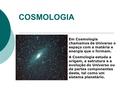 COSMOLOGIA Em Cosmologia chamamos de Universo o espaço com a matéria e energia que o formam. A Cosmologia estuda a origem, a estrutura e a evolução do.