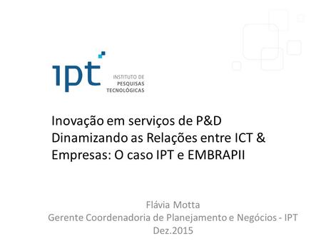 Inovação em serviços de P&D Dinamizando as Relações entre ICT & Empresas: O caso IPT e EMBRAPII Flávia Motta Gerente Coordenadoria de Planejamento e Negócios.