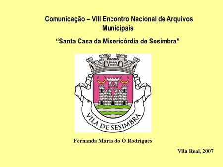 Comunicação – VIII Encontro Nacional de Arquivos Municipais “Santa Casa da Misericórdia de Sesimbra” Fernanda Maria do Ó Rodrigues Vila Real, 2007.