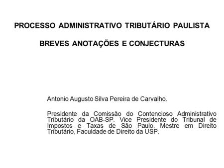 PROCESSO ADMINISTRATIVO TRIBUTÁRIO PAULISTA BREVES ANOTAÇÕES E CONJECTURAS Antonio Augusto Silva Pereira de Carvalho. Presidente da Comissão do Contencioso.