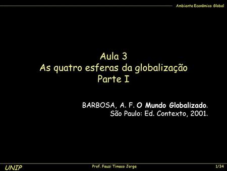 UNIP Prof. Fauzi Timaco Jorge 1/34 Ambiente Econômico Global Aula 3 As quatro esferas da globalização Parte I BARBOSA, A. F. O Mundo Globalizado. São Paulo: