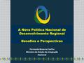 A Nova Política Nacional de Desenvolvimento Regional Desafios e Perspectivas Fernando Bezerra Coelho Ministro de Estado da Integração Nacional.