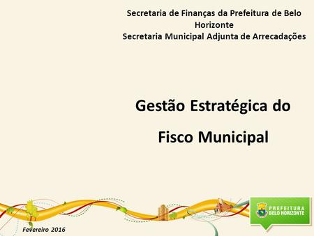 Gestão Estratégica do Fisco Municipal Fevereiro 2016 Secretaria de Finanças da Prefeitura de Belo Horizonte Secretaria Municipal Adjunta de Arrecadações.