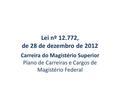 Lei nº 12.772, de 28 de dezembro de 2012 Carreira do Magistério Superior Plano de Carreiras e Cargos de Magistério Federal.
