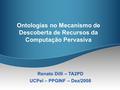 Ontologias no Mecanismo de Descoberta de Recursos da Computação Pervasiva Renato Dilli – TA2PD UCPel – PPGINF – Dez/2008.