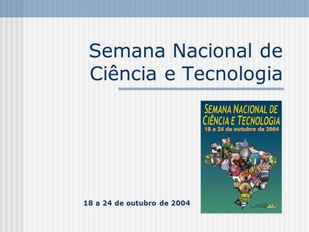 Semana Nacional de Ciência e Tecnologia 18 a 24 de outubro de 2004.
