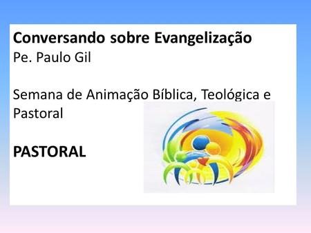 Conversando sobre Evangelização Pe. Paulo Gil Semana de Animação Bíblica, Teológica e Pastoral PASTORAL.