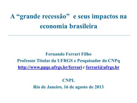 A “grande recessão” e seus impactos na economia brasileira Fernando Ferrari Filho Professor Titular da UFRGS e Pesquisador do CNPq