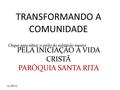 Clique para editar o estilo do subtítulo mestre 11/08/10 TRANSFORMANDO A COMUNIDADE PELA INICIAÇÃO Á VIDA CRISTÃ PARÓQUIA SANTA RITA.