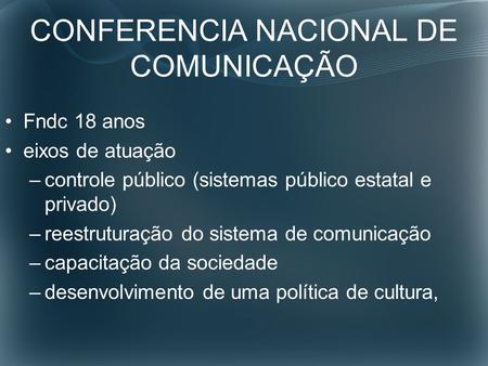 CONFERENCIA NACIONAL DE COMUNICAÇÃO Fndc 18 anos eixos de atuação –controle público (sistemas público estatal e privado) –reestruturação do sistema de.